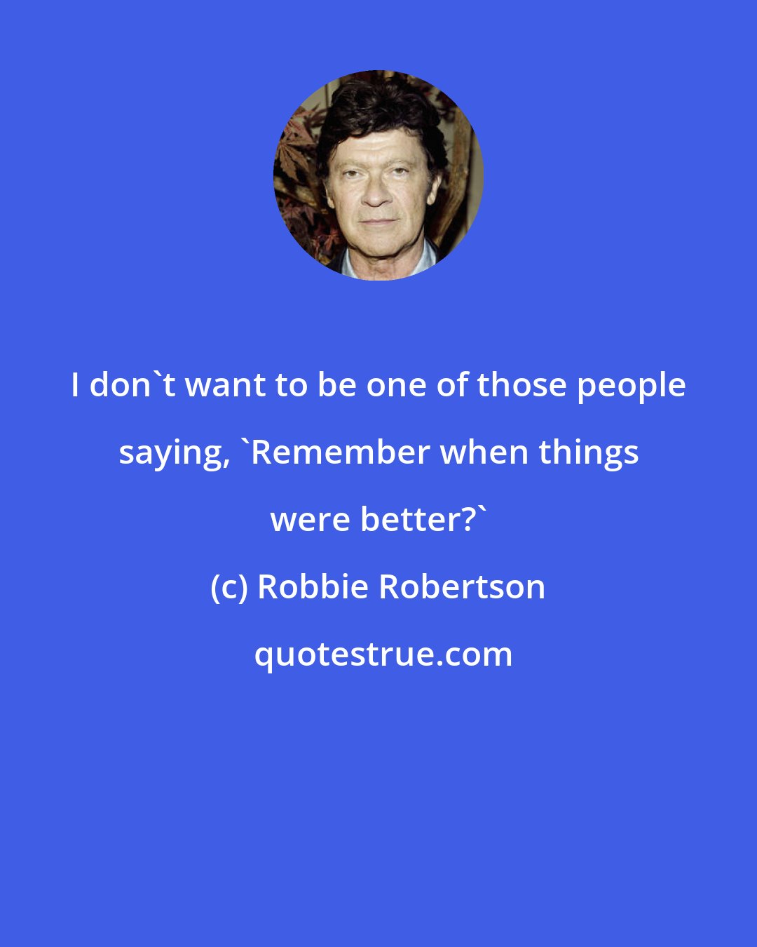 Robbie Robertson: I don't want to be one of those people saying, 'Remember when things were better?'