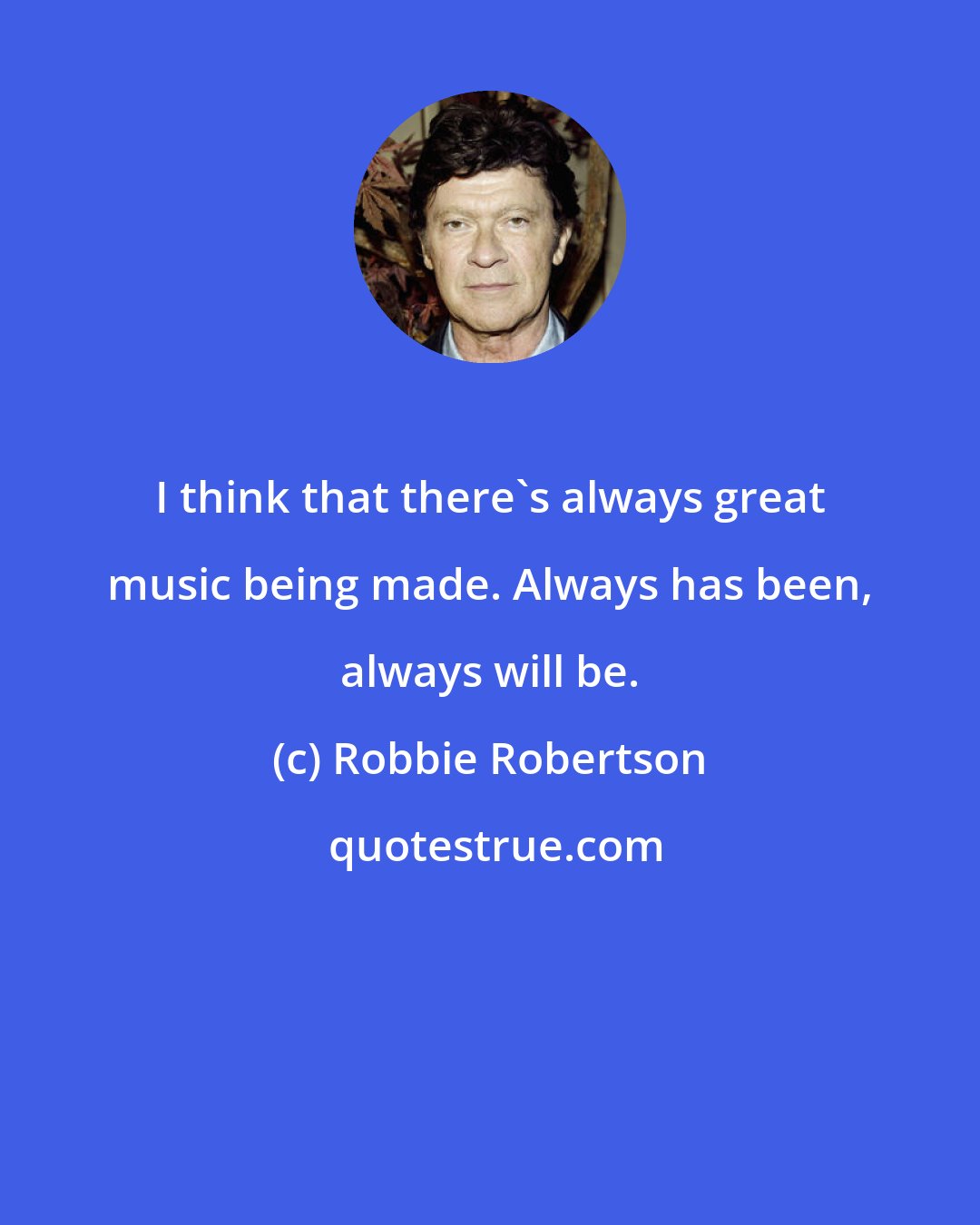 Robbie Robertson: I think that there's always great music being made. Always has been, always will be.