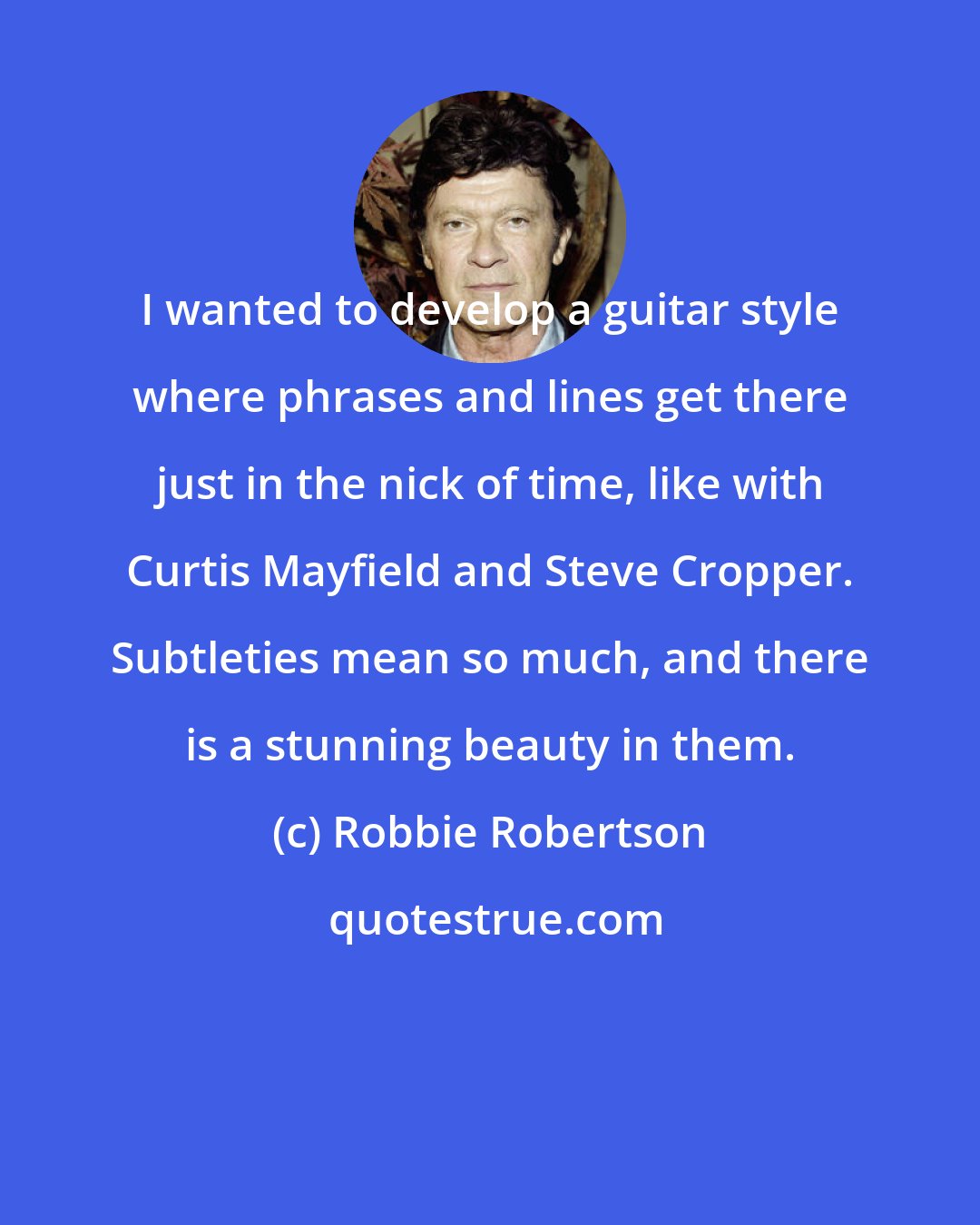 Robbie Robertson: I wanted to develop a guitar style where phrases and lines get there just in the nick of time, like with Curtis Mayfield and Steve Cropper. Subtleties mean so much, and there is a stunning beauty in them.