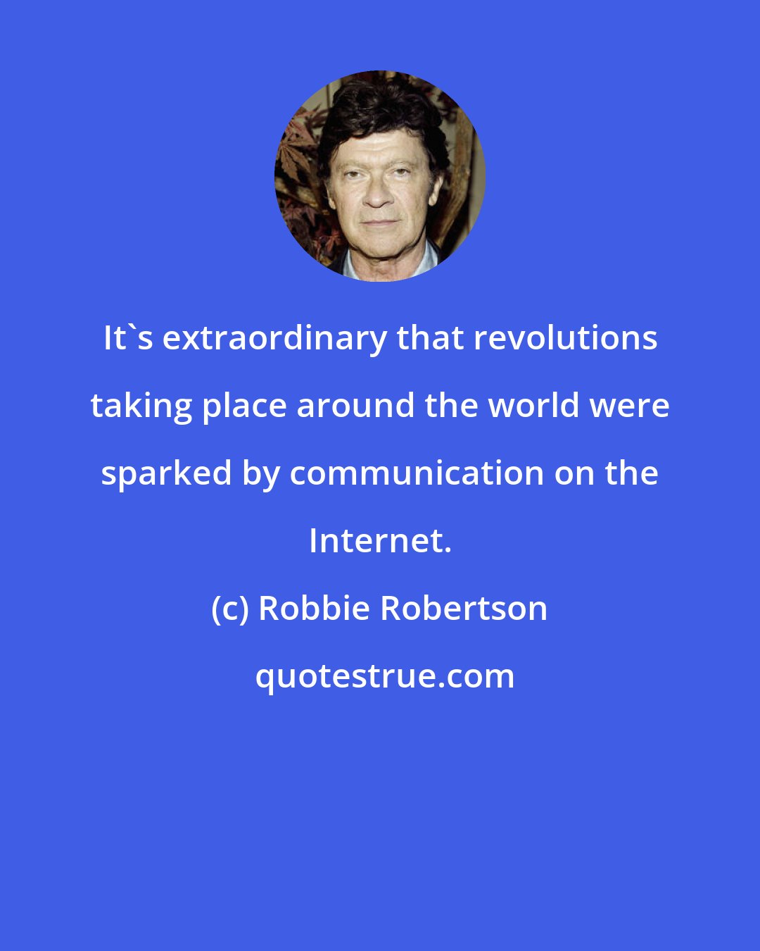 Robbie Robertson: It's extraordinary that revolutions taking place around the world were sparked by communication on the Internet.