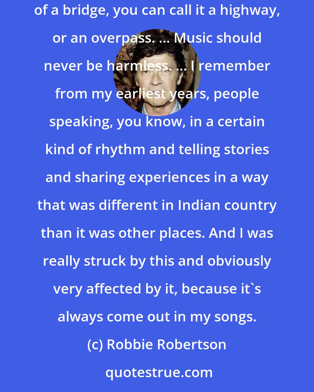 Robbie Robertson: It would be nice to abandon the verse-chorus-bridge structure completely, and make it so none of these things are definable. ... Make up new names for them. Instead of a bridge, you can call it a highway, or an overpass. ... Music should never be harmless. ... I remember from my earliest years, people speaking, you know, in a certain kind of rhythm and telling stories and sharing experiences in a way that was different in Indian country than it was other places. And I was really struck by this and obviously very affected by it, because it's always come out in my songs.