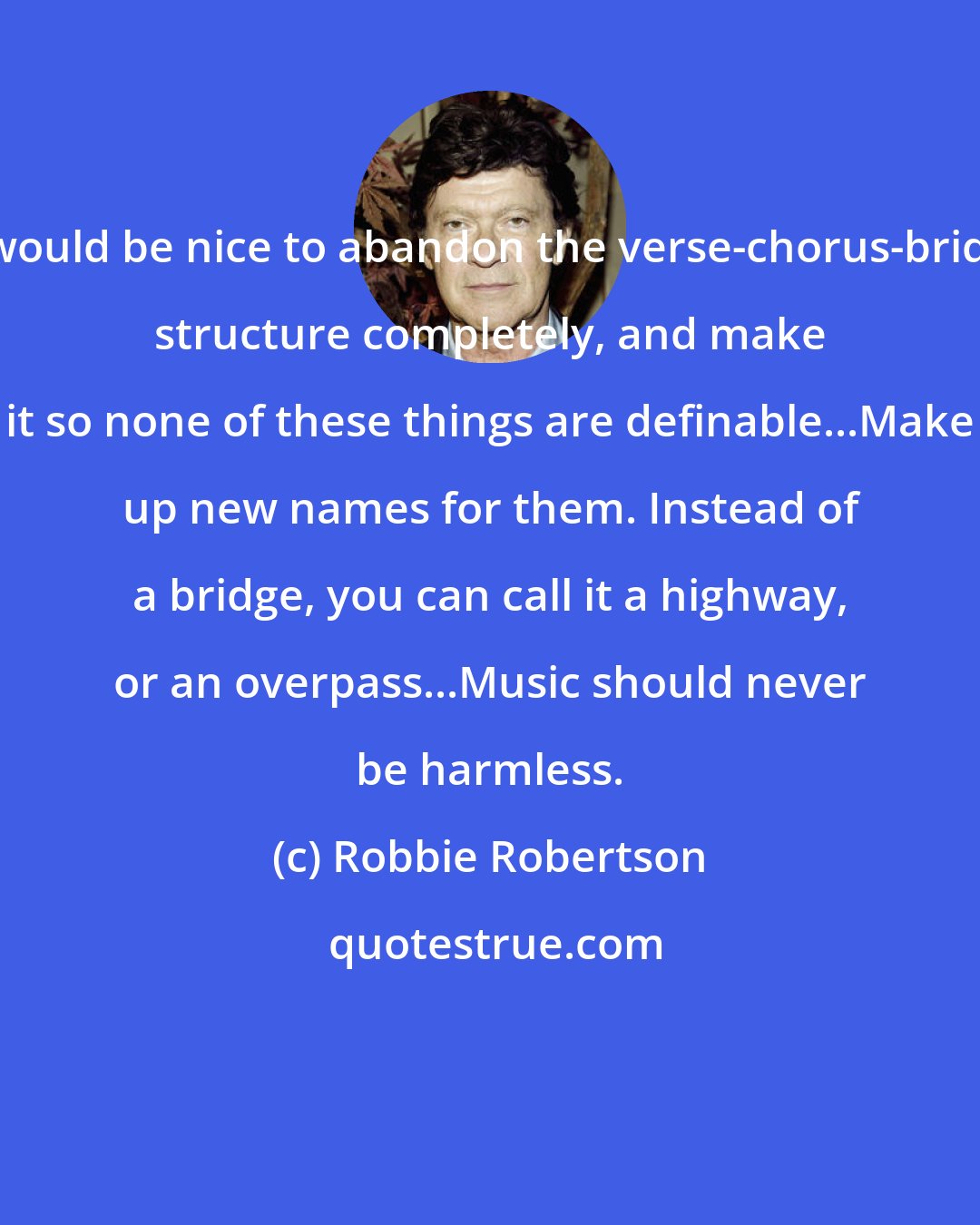 Robbie Robertson: It would be nice to abandon the verse-chorus-bridge structure completely, and make it so none of these things are definable...Make up new names for them. Instead of a bridge, you can call it a highway, or an overpass...Music should never be harmless.