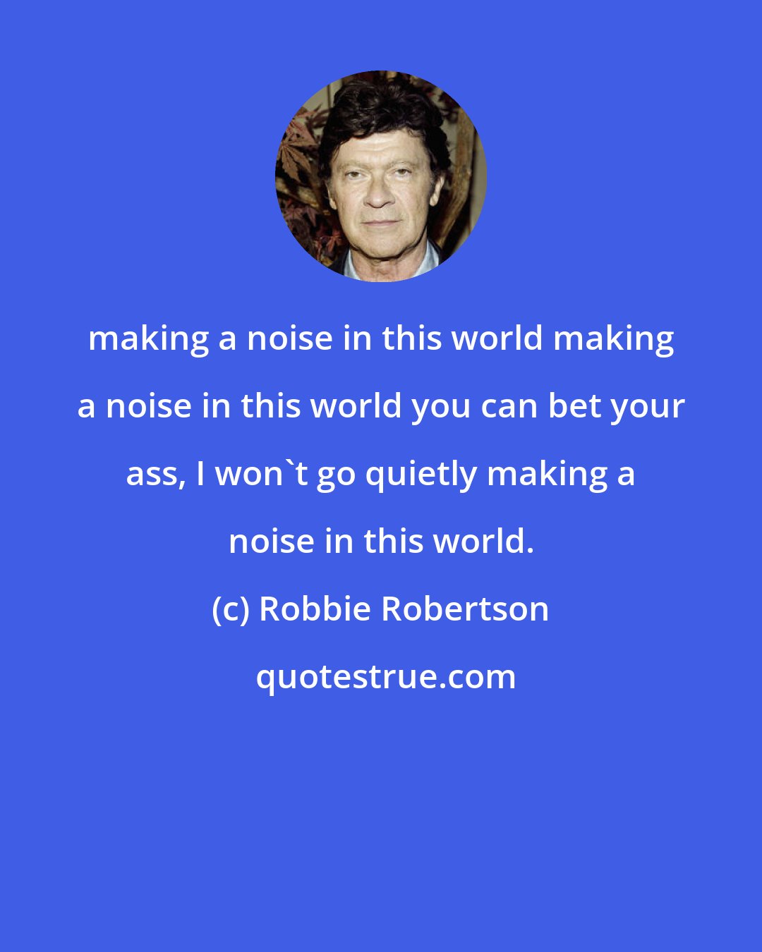 Robbie Robertson: making a noise in this world making a noise in this world you can bet your ass, I won't go quietly making a noise in this world.