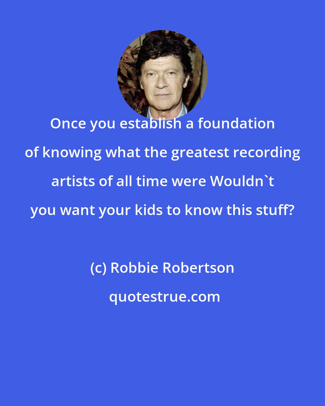 Robbie Robertson: Once you establish a foundation of knowing what the greatest recording artists of all time were Wouldn't you want your kids to know this stuff?