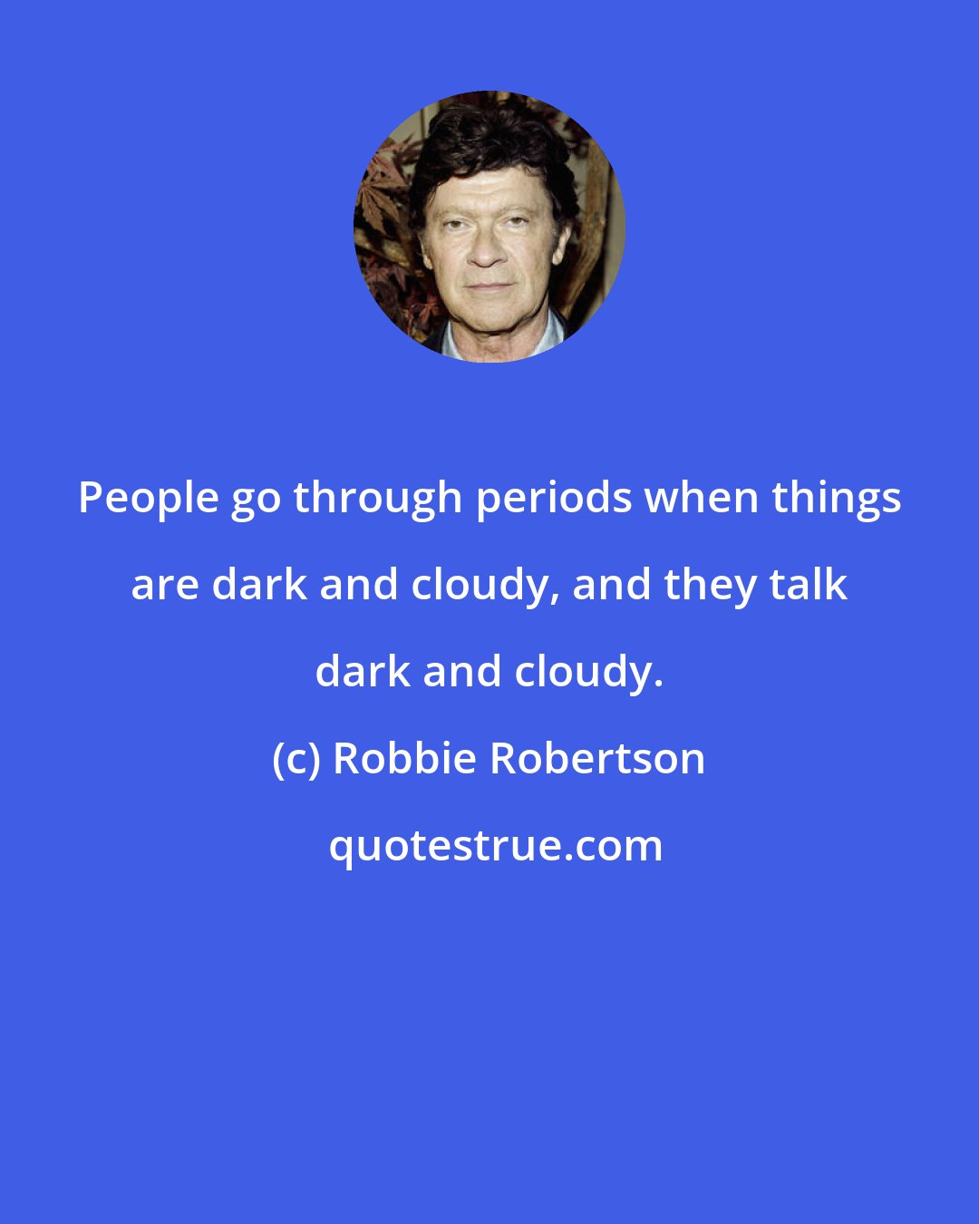 Robbie Robertson: People go through periods when things are dark and cloudy, and they talk dark and cloudy.