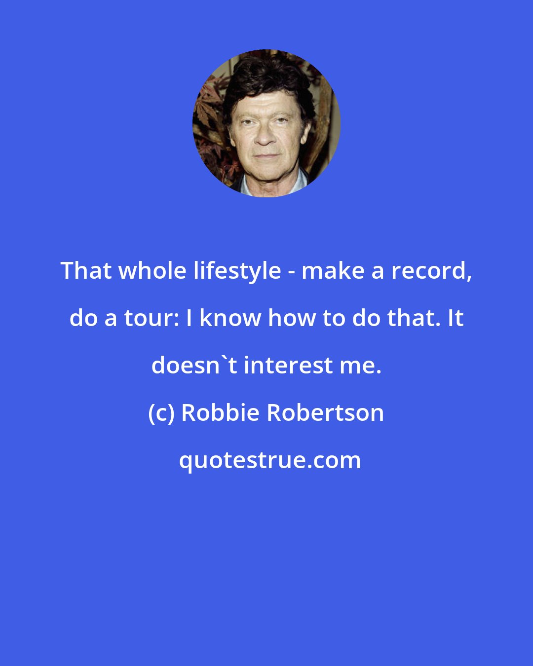 Robbie Robertson: That whole lifestyle - make a record, do a tour: I know how to do that. It doesn't interest me.