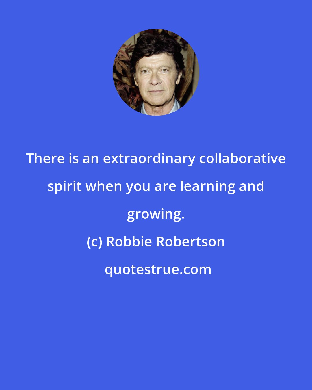 Robbie Robertson: There is an extraordinary collaborative spirit when you are learning and growing.