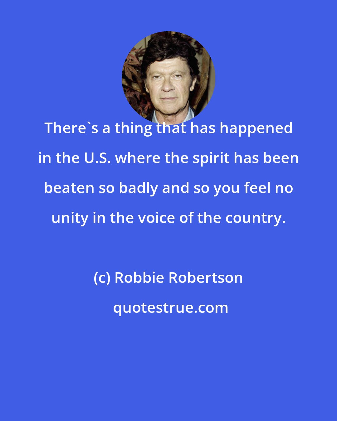 Robbie Robertson: There's a thing that has happened in the U.S. where the spirit has been beaten so badly and so you feel no unity in the voice of the country.