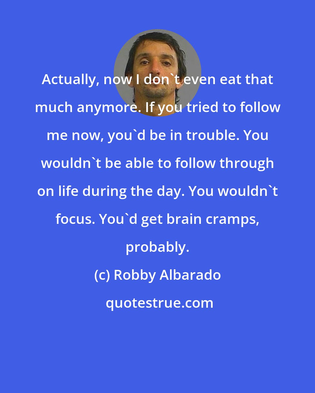 Robby Albarado: Actually, now I don't even eat that much anymore. If you tried to follow me now, you'd be in trouble. You wouldn't be able to follow through on life during the day. You wouldn't focus. You'd get brain cramps, probably.