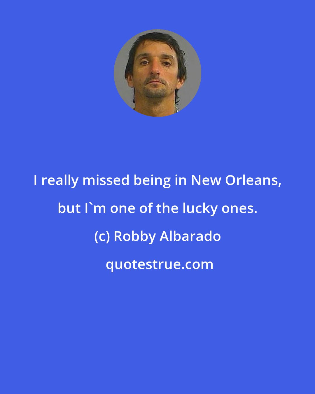 Robby Albarado: I really missed being in New Orleans, but I'm one of the lucky ones.