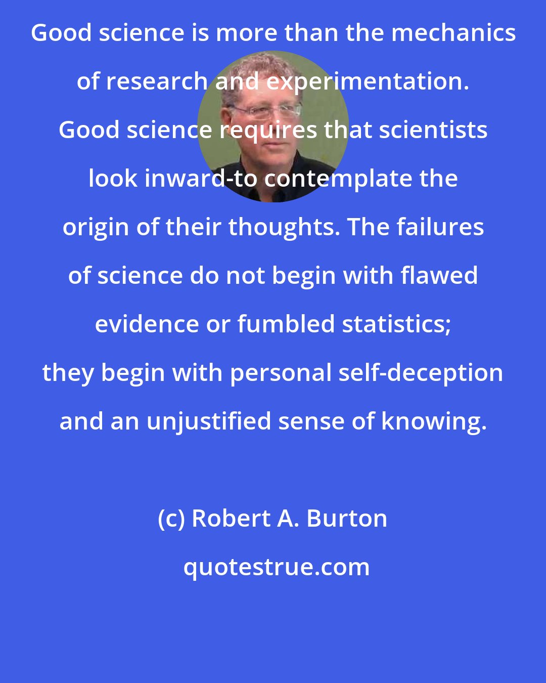 Robert A. Burton: Good science is more than the mechanics of research and experimentation. Good science requires that scientists look inward-to contemplate the origin of their thoughts. The failures of science do not begin with flawed evidence or fumbled statistics; they begin with personal self-deception and an unjustified sense of knowing.