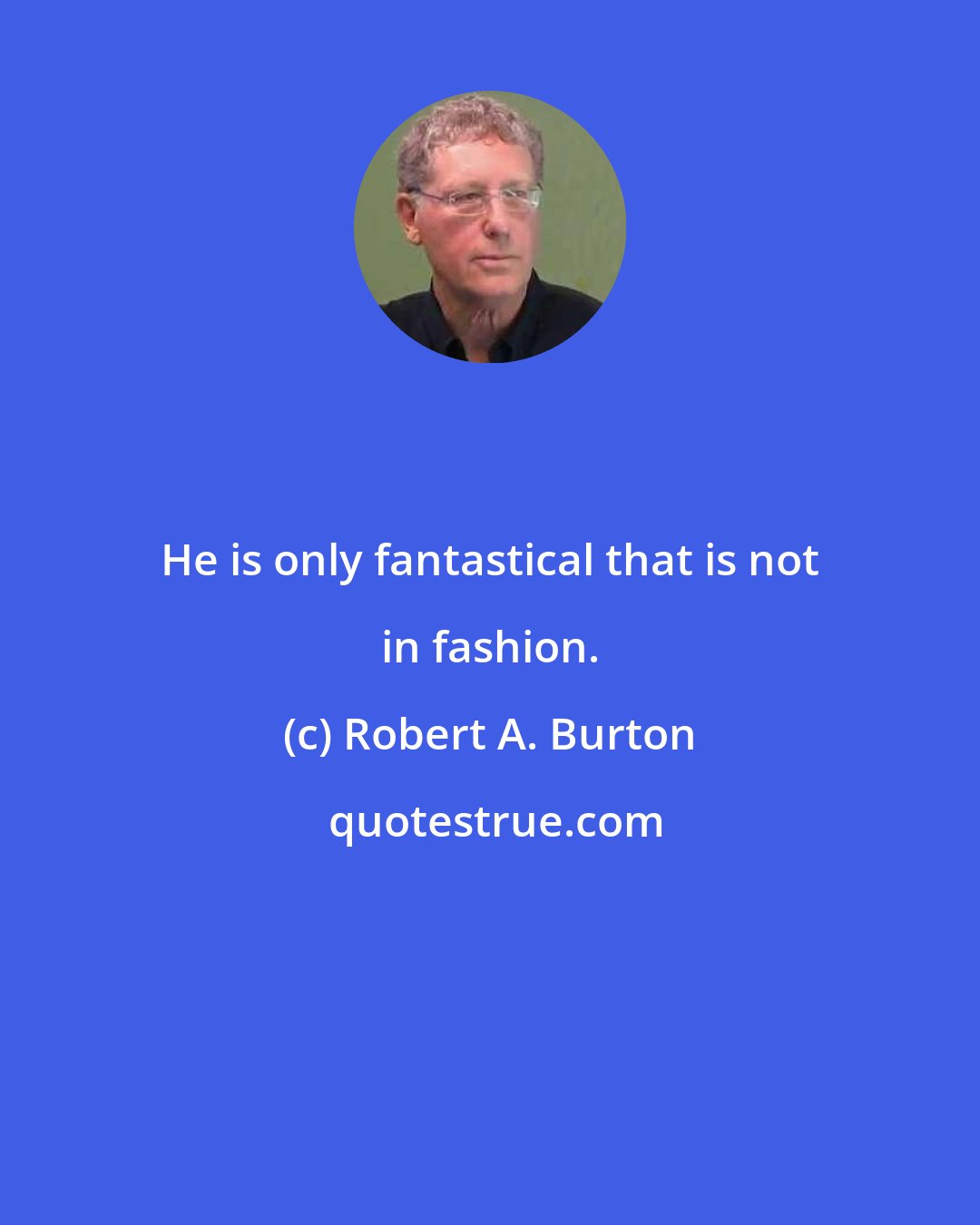 Robert A. Burton: He is only fantastical that is not in fashion.