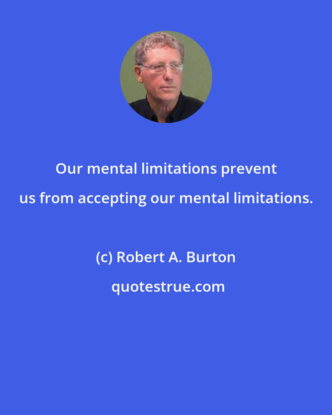 Robert A. Burton: Our mental limitations prevent us from accepting our mental limitations.