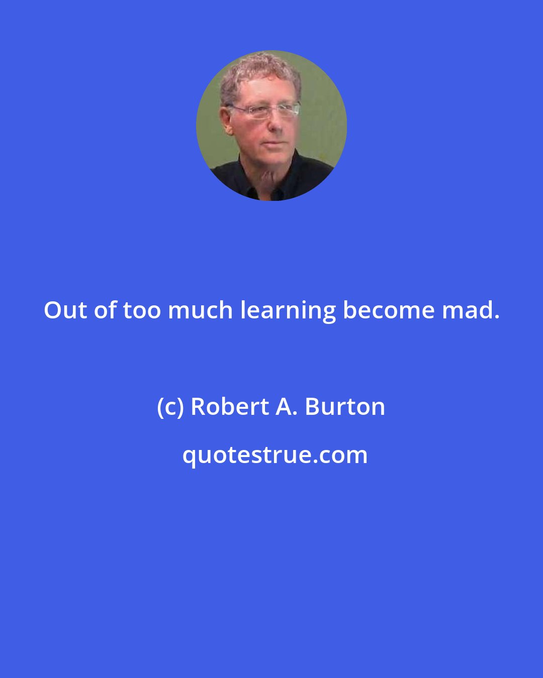 Robert A. Burton: Out of too much learning become mad.