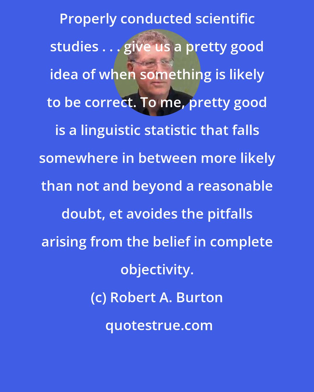 Robert A. Burton: Properly conducted scientific studies . . . give us a pretty good idea of when something is likely to be correct. To me, pretty good is a linguistic statistic that falls somewhere in between more likely than not and beyond a reasonable doubt, et avoides the pitfalls arising from the belief in complete objectivity.