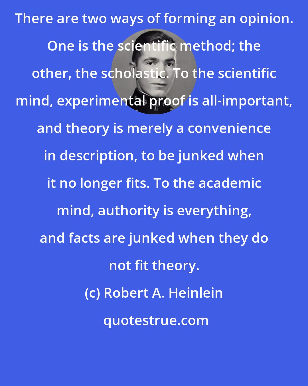 Robert A. Heinlein: There are two ways of forming an opinion. One is the scientific method; the other, the scholastic. To the scientific mind, experimental proof is all-important, and theory is merely a convenience in description, to be junked when it no longer fits. To the academic mind, authority is everything, and facts are junked when they do not fit theory.