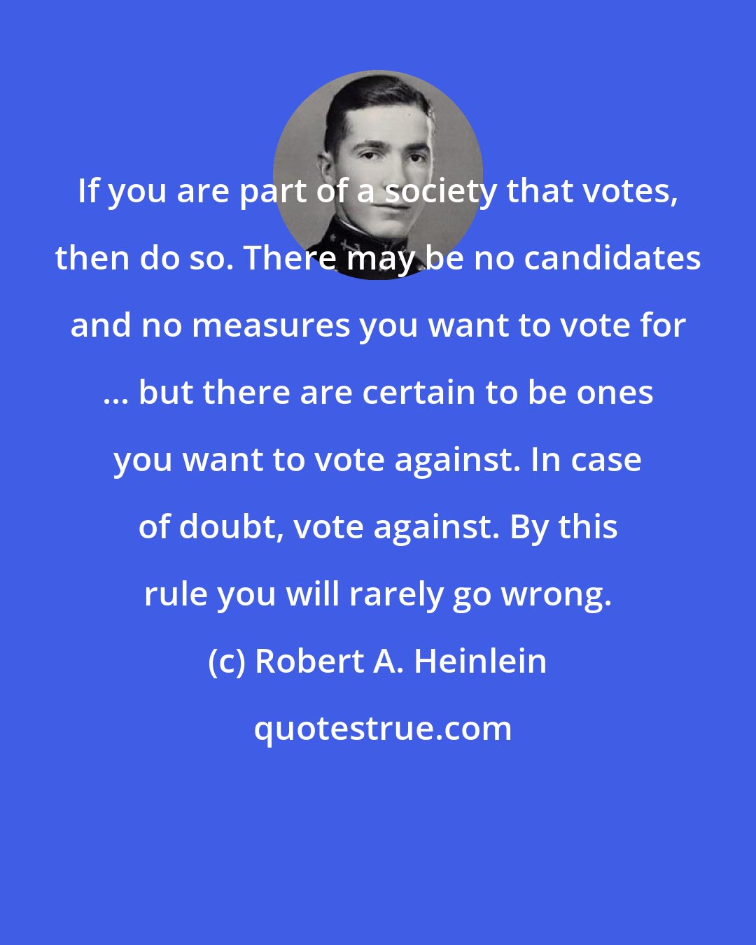 Robert A. Heinlein: If you are part of a society that votes, then do so. There may be no candidates and no measures you want to vote for ... but there are certain to be ones you want to vote against. In case of doubt, vote against. By this rule you will rarely go wrong.