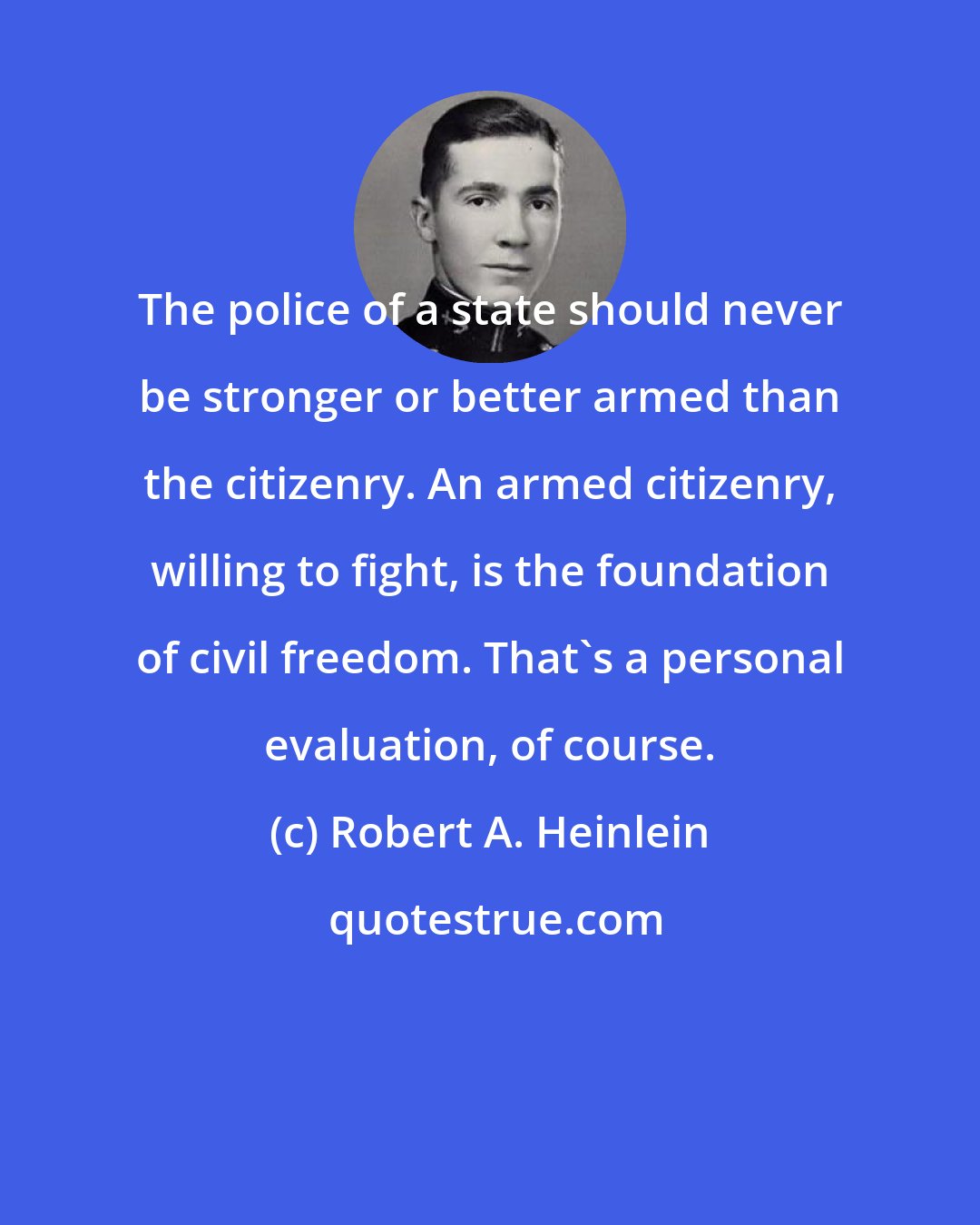 Robert A. Heinlein: The police of a state should never be stronger or better armed than the citizenry. An armed citizenry, willing to fight, is the foundation of civil freedom. That's a personal evaluation, of course.