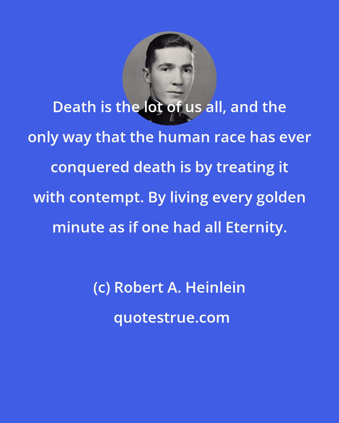 Robert A. Heinlein: Death is the lot of us all, and the only way that the human race has ever conquered death is by treating it with contempt. By living every golden minute as if one had all Eternity.
