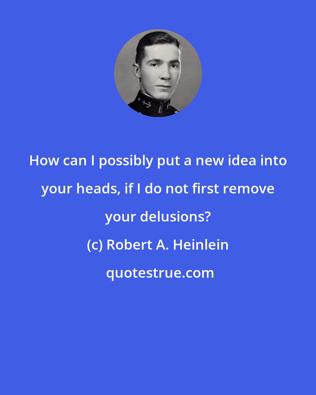 Robert A. Heinlein: How can I possibly put a new idea into your heads, if I do not first remove your delusions?