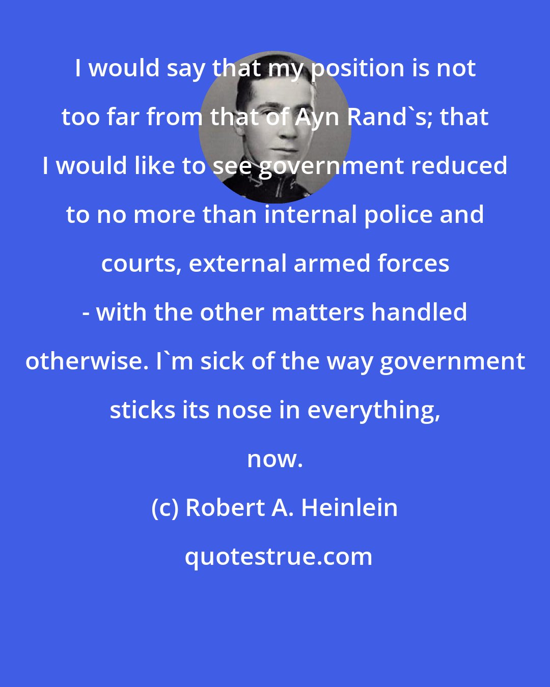 Robert A. Heinlein: I would say that my position is not too far from that of Ayn Rand's; that I would like to see government reduced to no more than internal police and courts, external armed forces - with the other matters handled otherwise. I'm sick of the way government sticks its nose in everything, now.