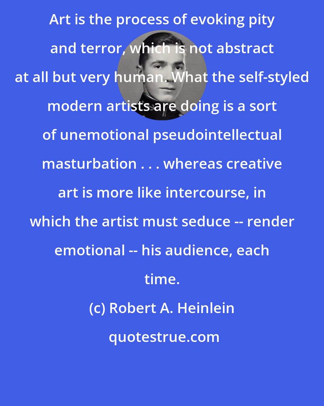 Robert A. Heinlein: Art is the process of evoking pity and terror, which is not abstract at all but very human. What the self-styled modern artists are doing is a sort of unemotional pseudointellectual masturbation . . . whereas creative art is more like intercourse, in which the artist must seduce -- render emotional -- his audience, each time.