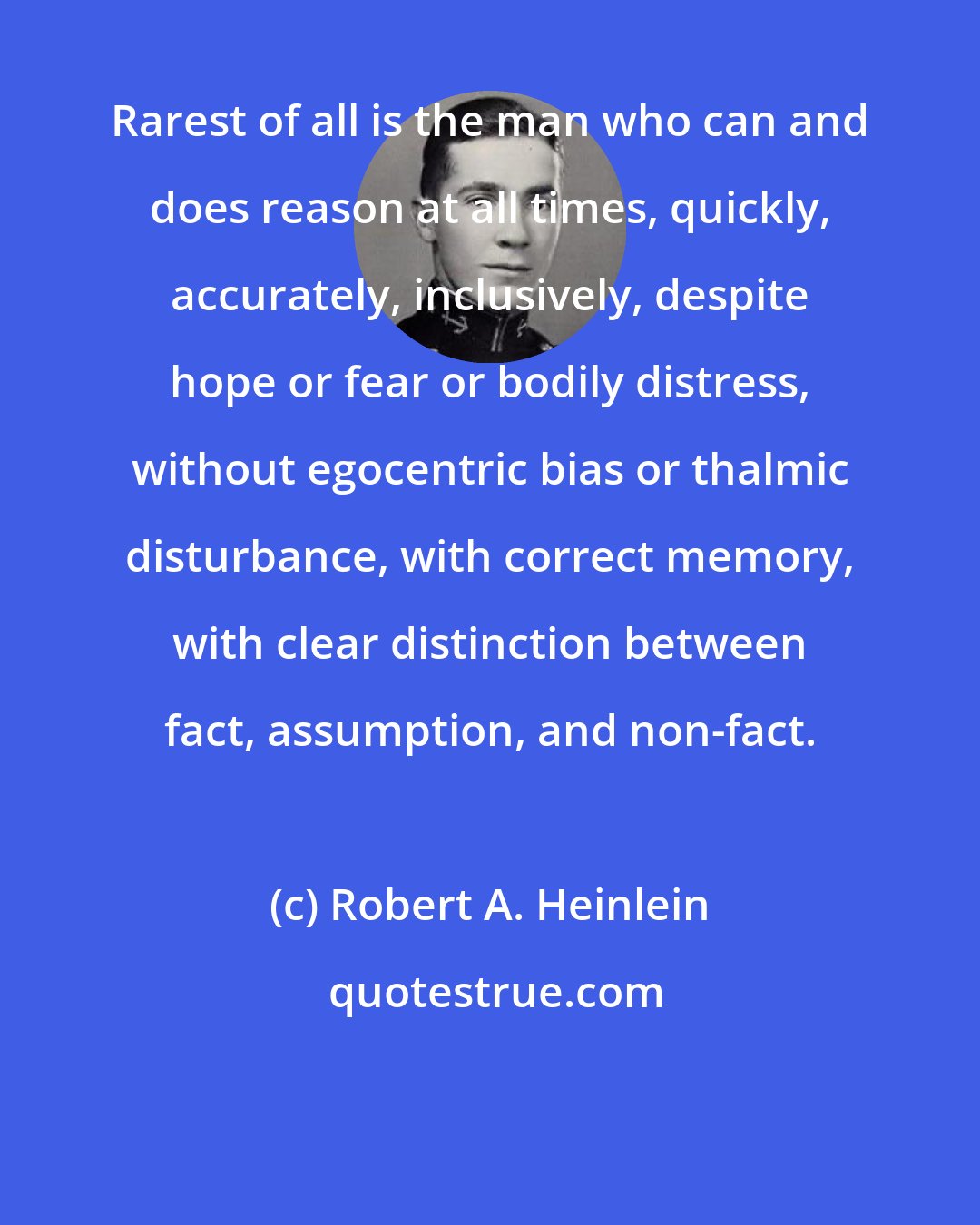 Robert A. Heinlein: Rarest of all is the man who can and does reason at all times, quickly, accurately, inclusively, despite hope or fear or bodily distress, without egocentric bias or thalmic disturbance, with correct memory, with clear distinction between fact, assumption, and non-fact.