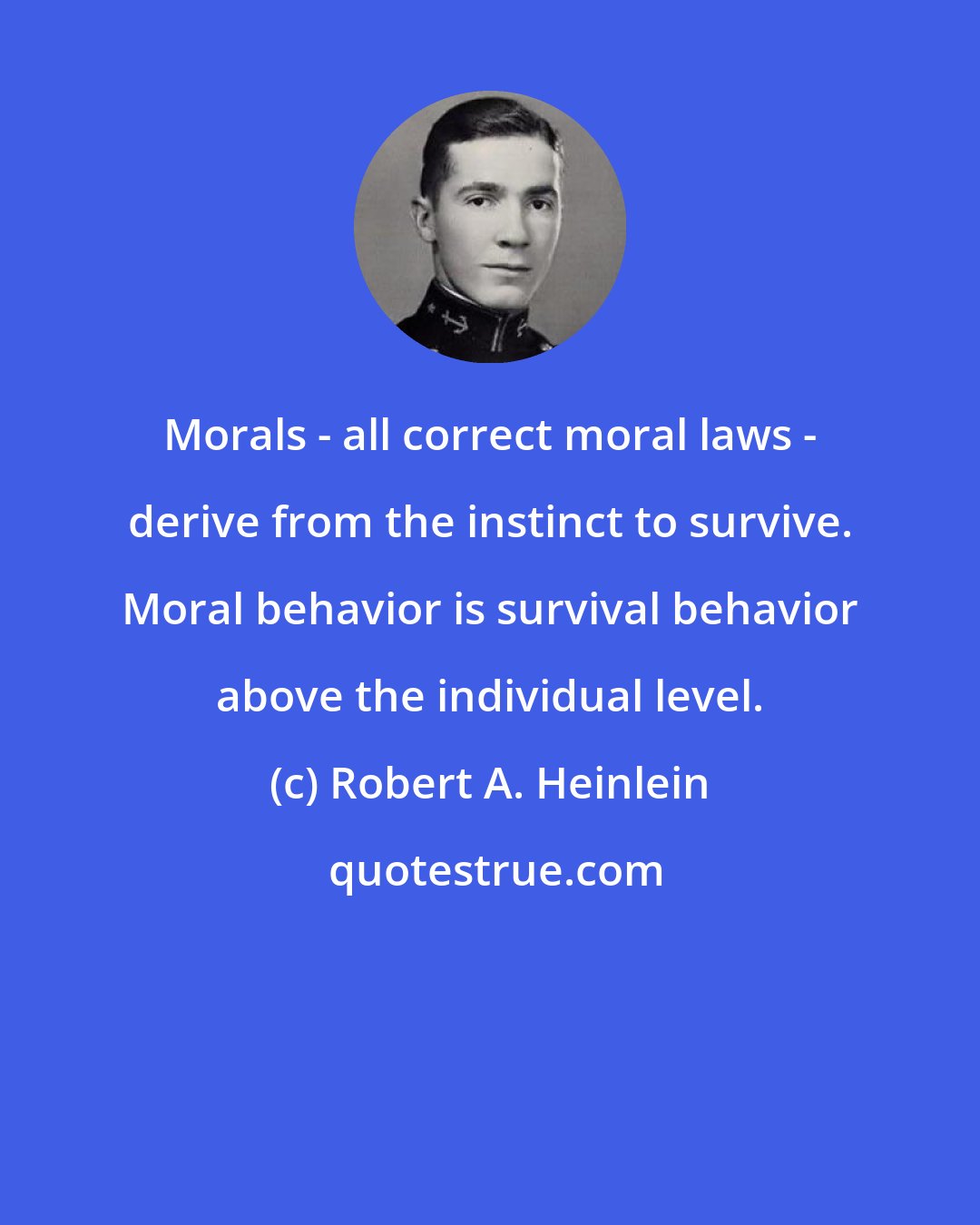 Robert A. Heinlein: Morals - all correct moral laws - derive from the instinct to survive. Moral behavior is survival behavior above the individual level.