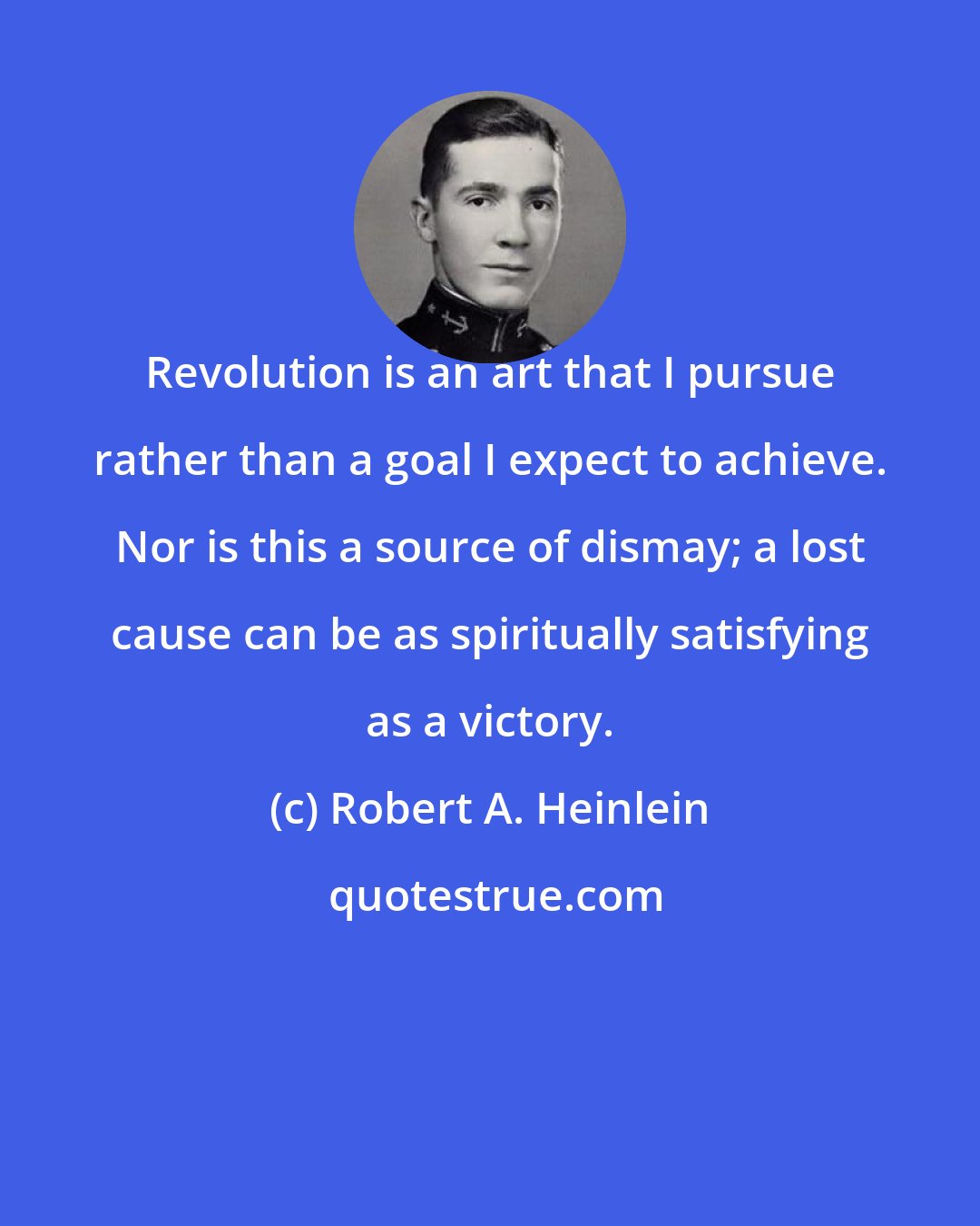 Robert A. Heinlein: Revolution is an art that I pursue rather than a goal I expect to achieve. Nor is this a source of dismay; a lost cause can be as spiritually satisfying as a victory.