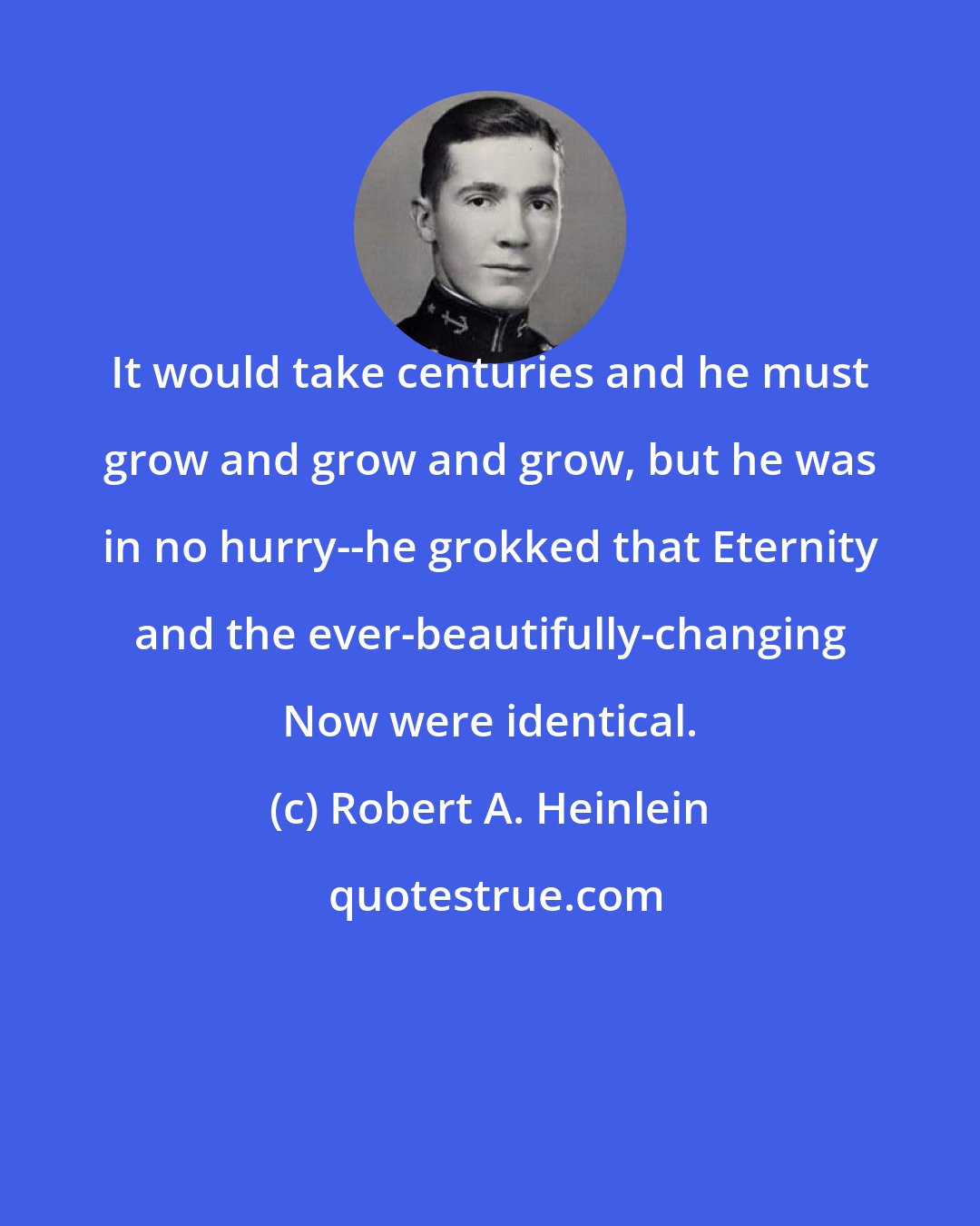 Robert A. Heinlein: It would take centuries and he must grow and grow and grow, but he was in no hurry--he grokked that Eternity and the ever-beautifully-changing Now were identical.
