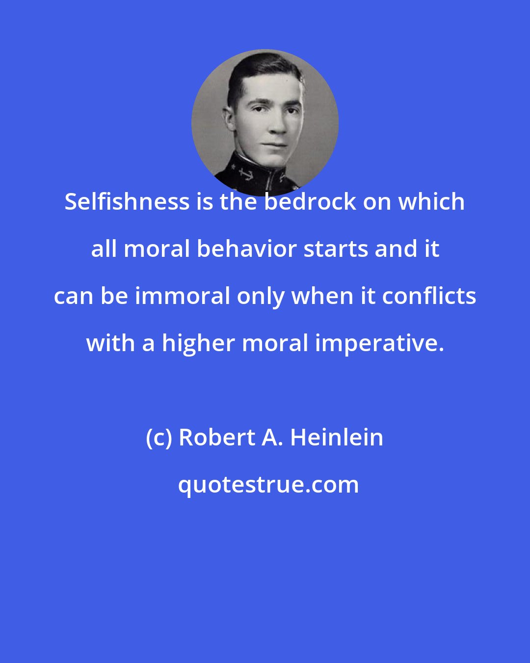 Robert A. Heinlein: Selfishness is the bedrock on which all moral behavior starts and it can be immoral only when it conflicts with a higher moral imperative.