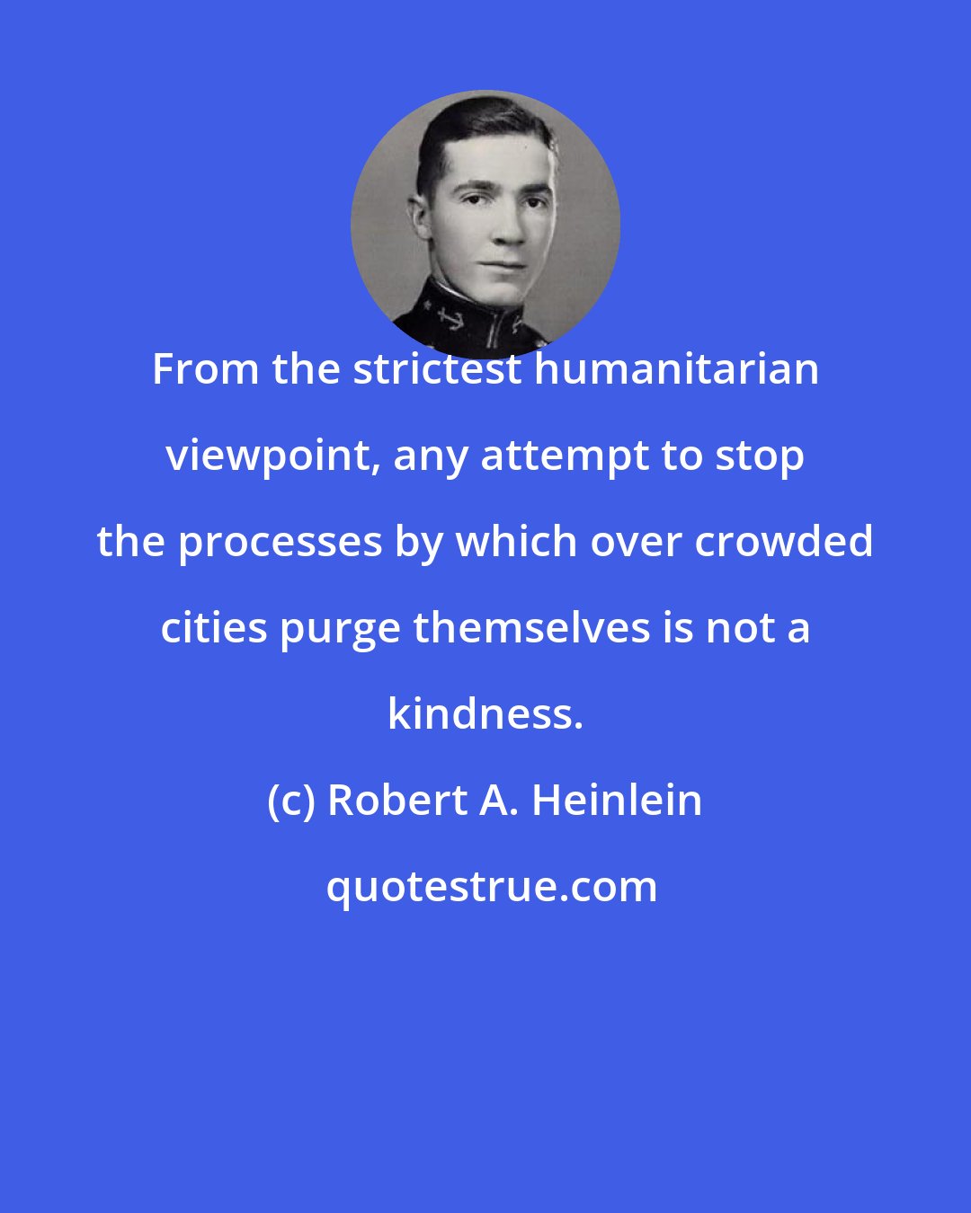 Robert A. Heinlein: From the strictest humanitarian viewpoint, any attempt to stop the processes by which over crowded cities purge themselves is not a kindness.