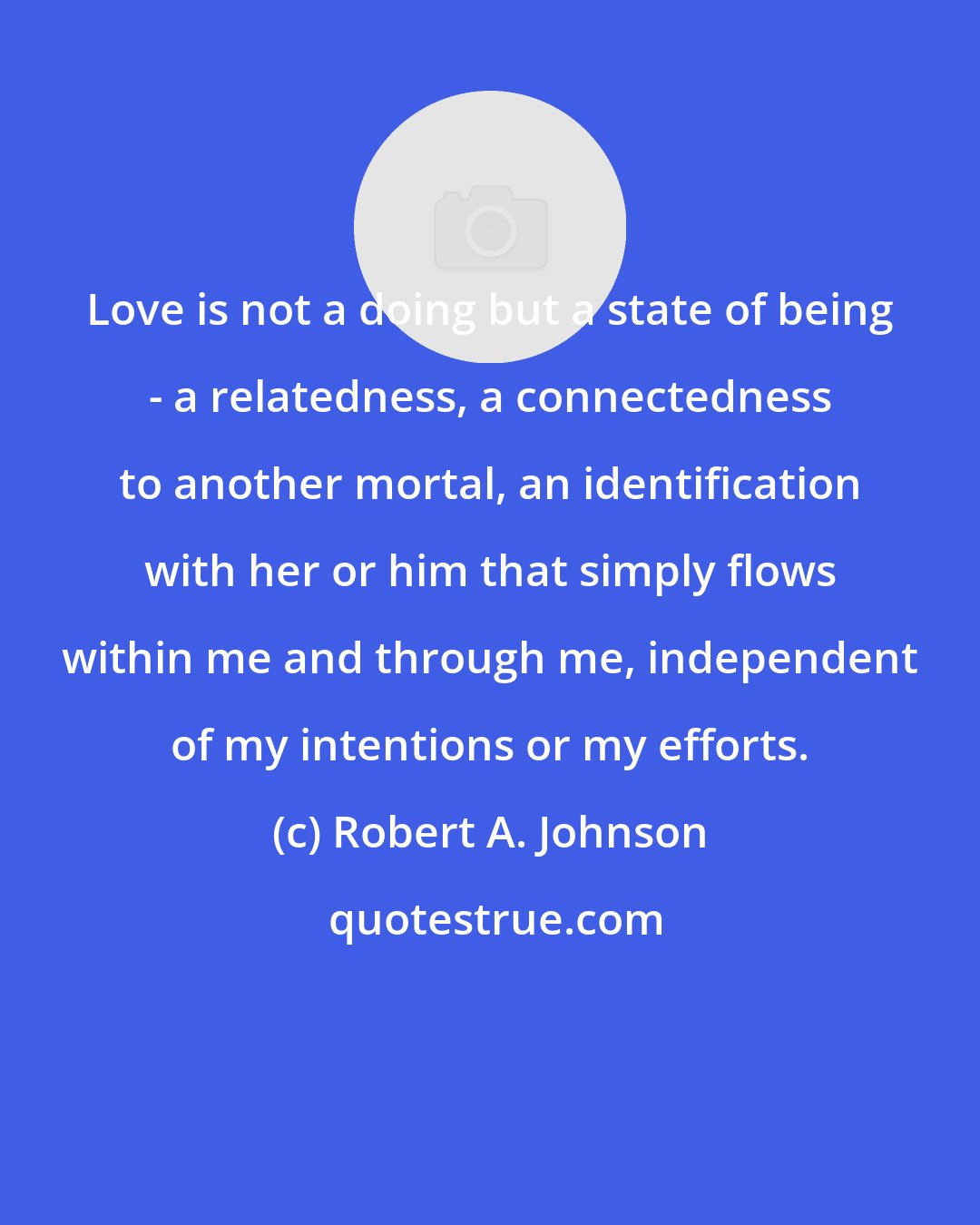 Robert A. Johnson: Love is not a doing but a state of being - a relatedness, a connectedness to another mortal, an identification with her or him that simply flows within me and through me, independent of my intentions or my efforts.