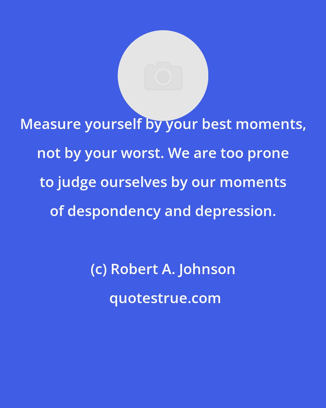 Robert A. Johnson: Measure yourself by your best moments, not by your worst. We are too prone to judge ourselves by our moments of despondency and depression.