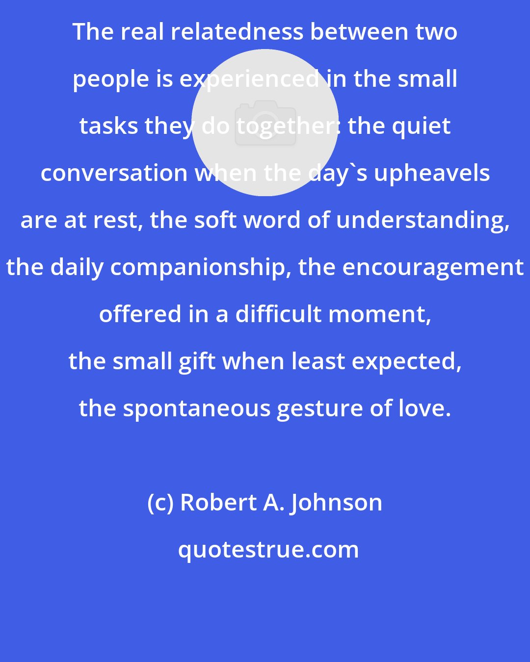 Robert A. Johnson: The real relatedness between two people is experienced in the small tasks they do together: the quiet conversation when the day's upheavels are at rest, the soft word of understanding, the daily companionship, the encouragement offered in a difficult moment, the small gift when least expected, the spontaneous gesture of love.