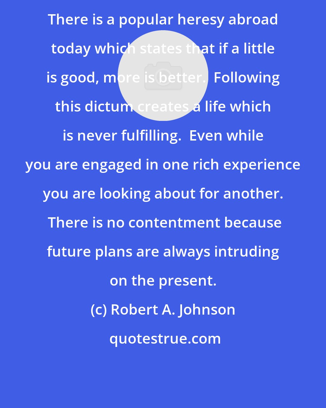 Robert A. Johnson: There is a popular heresy abroad today which states that if a little is good, more is better.  Following this dictum creates a life which is never fulfilling.  Even while you are engaged in one rich experience you are looking about for another.  There is no contentment because future plans are always intruding on the present.