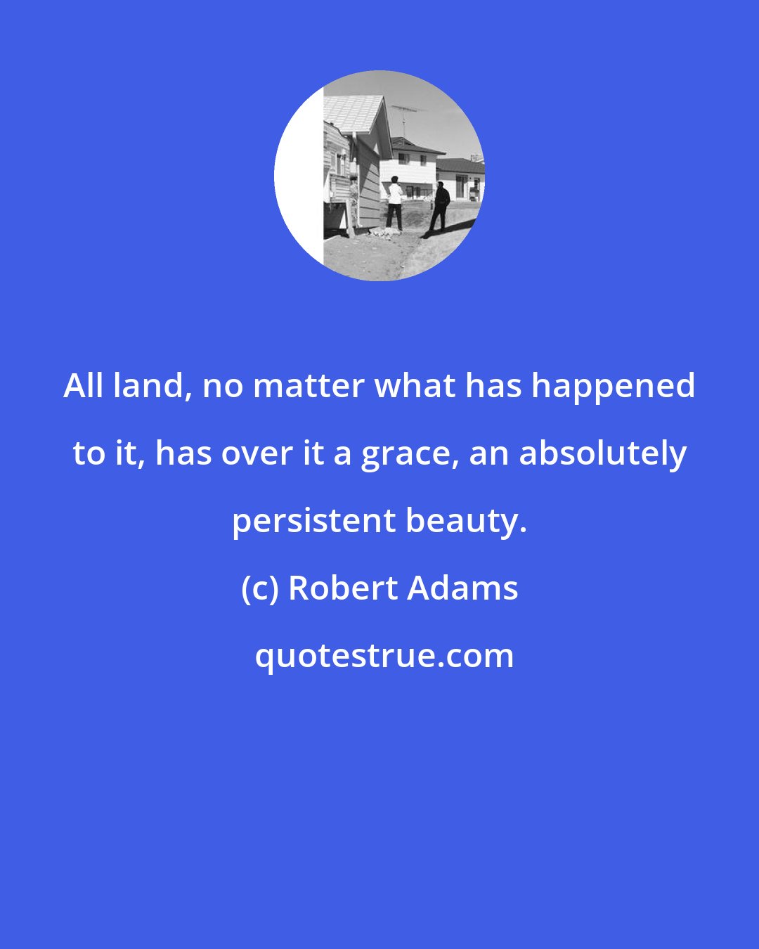 Robert Adams: All land, no matter what has happened to it, has over it a grace, an absolutely persistent beauty.