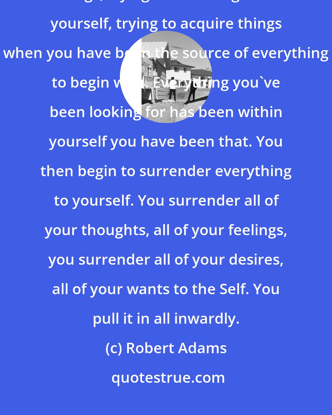 Robert Adams: All these years you've been searching and looking and trying to change things, trying to add thing onto yourself, trying to acquire things when you have been the source of everything to begin with. Everything you've been looking for has been within yourself you have been that. You then begin to surrender everything to yourself. You surrender all of your thoughts, all of your feelings, you surrender all of your desires, all of your wants to the Self. You pull it in all inwardly.