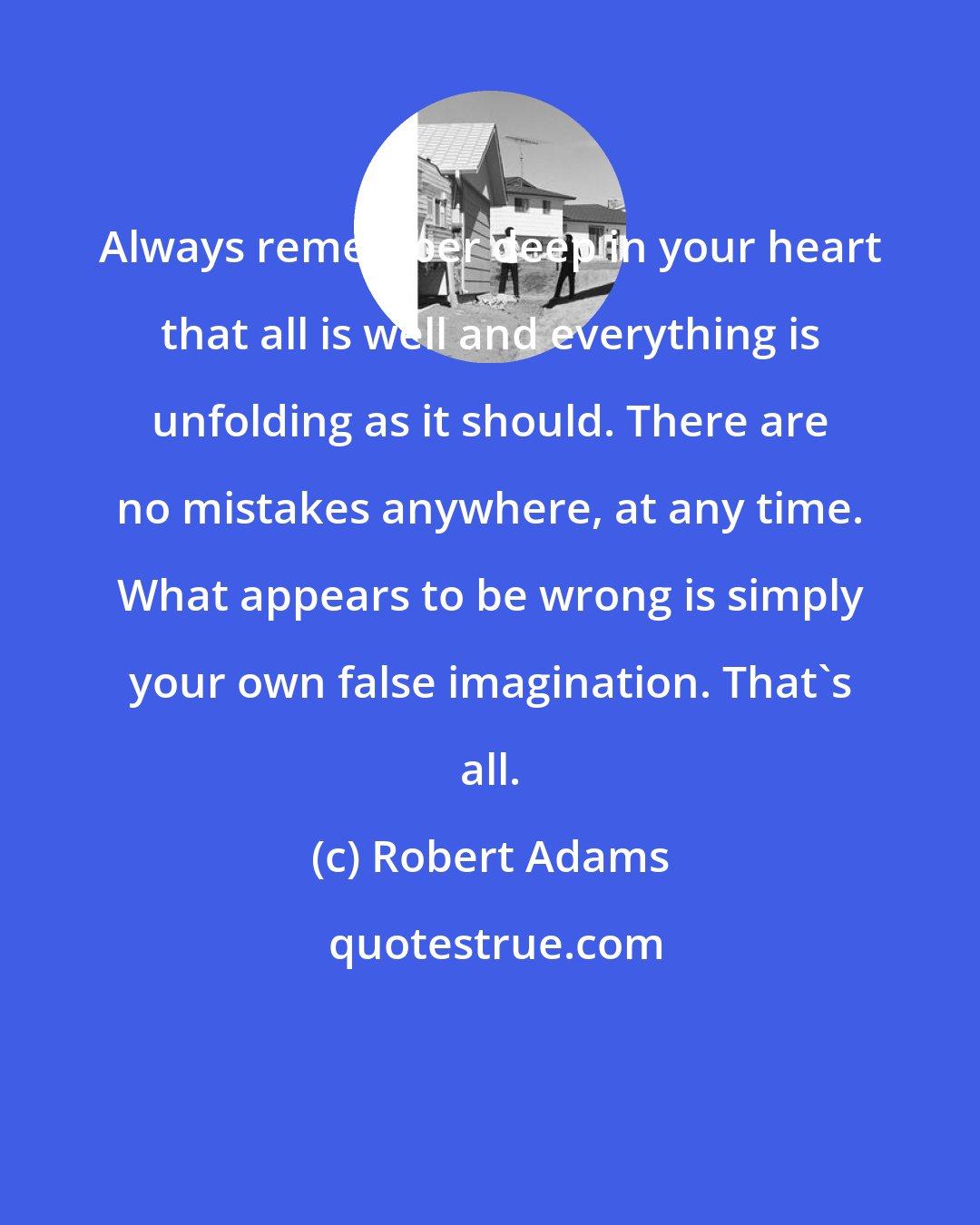 Robert Adams: Always remember deep in your heart that all is well and everything is unfolding as it should. There are no mistakes anywhere, at any time. What appears to be wrong is simply your own false imagination. That's all.