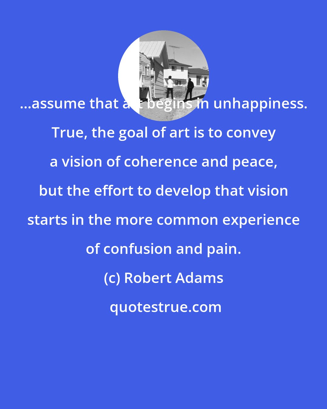 Robert Adams: ...assume that art begins in unhappiness. True, the goal of art is to convey a vision of coherence and peace, but the effort to develop that vision starts in the more common experience of confusion and pain.