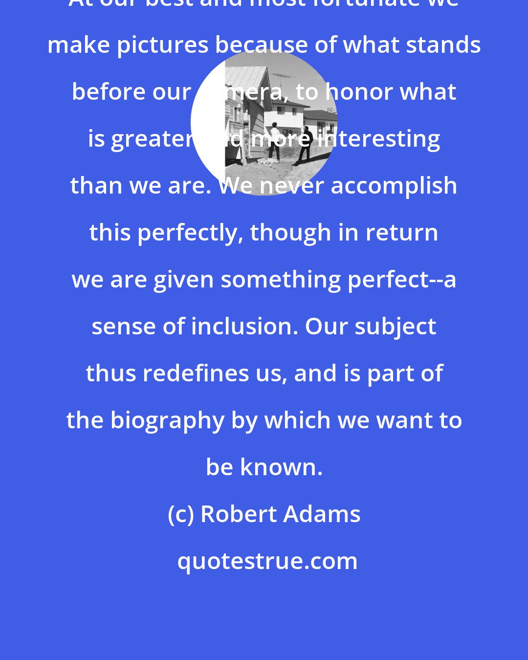 Robert Adams: At our best and most fortunate we make pictures because of what stands before our camera, to honor what is greater and more interesting than we are. We never accomplish this perfectly, though in return we are given something perfect--a sense of inclusion. Our subject thus redefines us, and is part of the biography by which we want to be known.