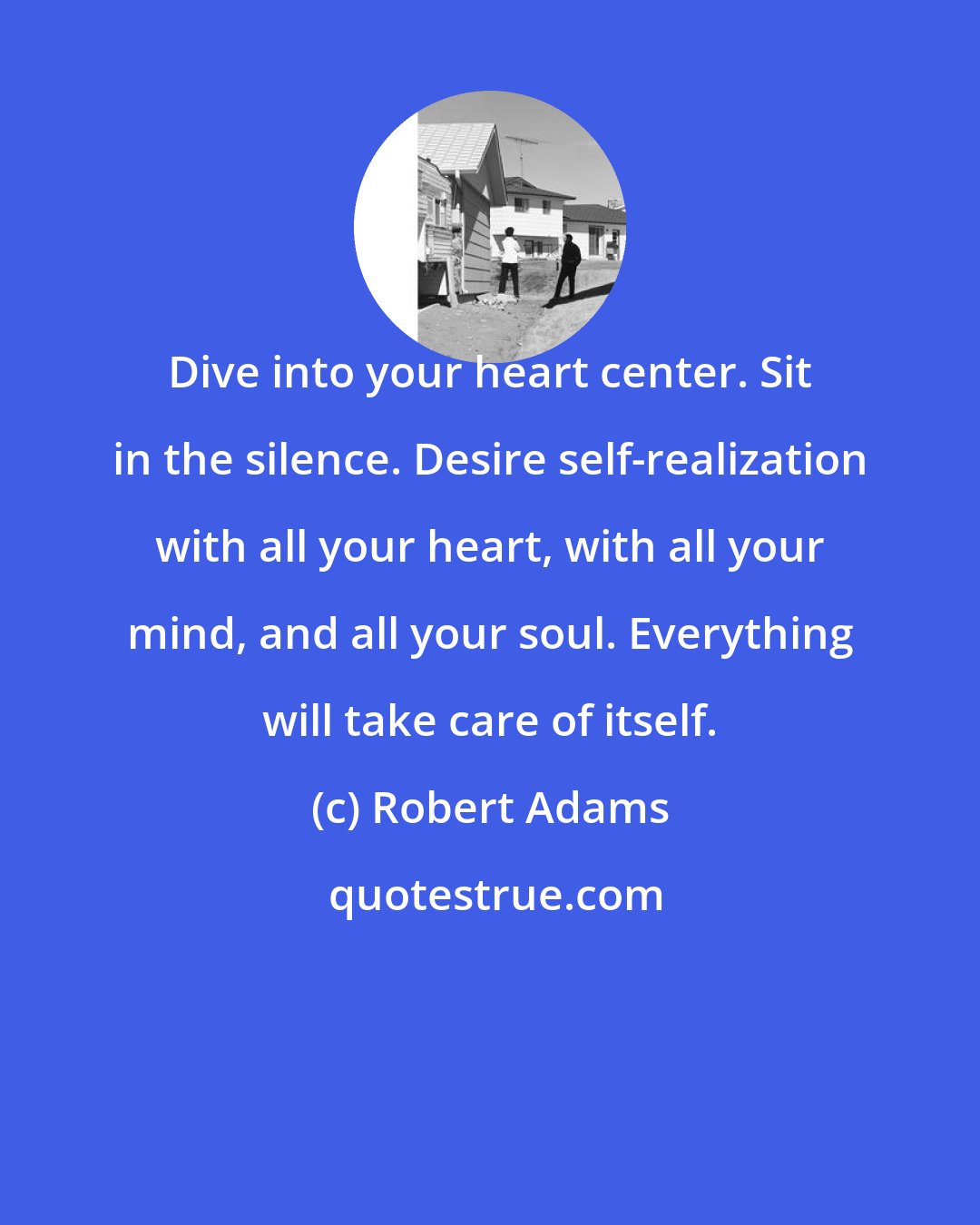 Robert Adams: Dive into your heart center. Sit in the silence. Desire self-realization with all your heart, with all your mind, and all your soul. Everything will take care of itself.