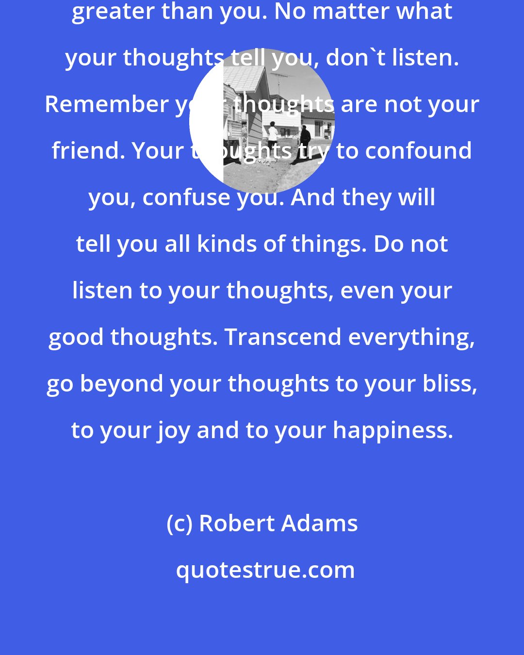 Robert Adams: Do not allow your thoughts to become greater than you. No matter what your thoughts tell you, don't listen. Remember your thoughts are not your friend. Your thoughts try to confound you, confuse you. And they will tell you all kinds of things. Do not listen to your thoughts, even your good thoughts. Transcend everything, go beyond your thoughts to your bliss, to your joy and to your happiness.