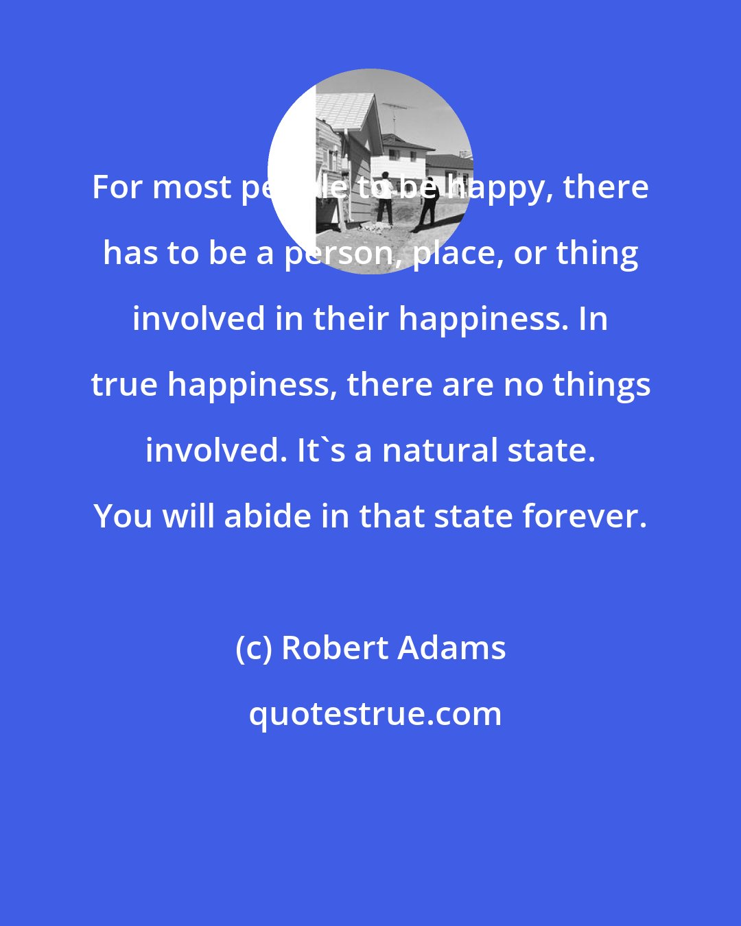 Robert Adams: For most people to be happy, there has to be a person, place, or thing involved in their happiness. In true happiness, there are no things involved. It's a natural state. You will abide in that state forever.