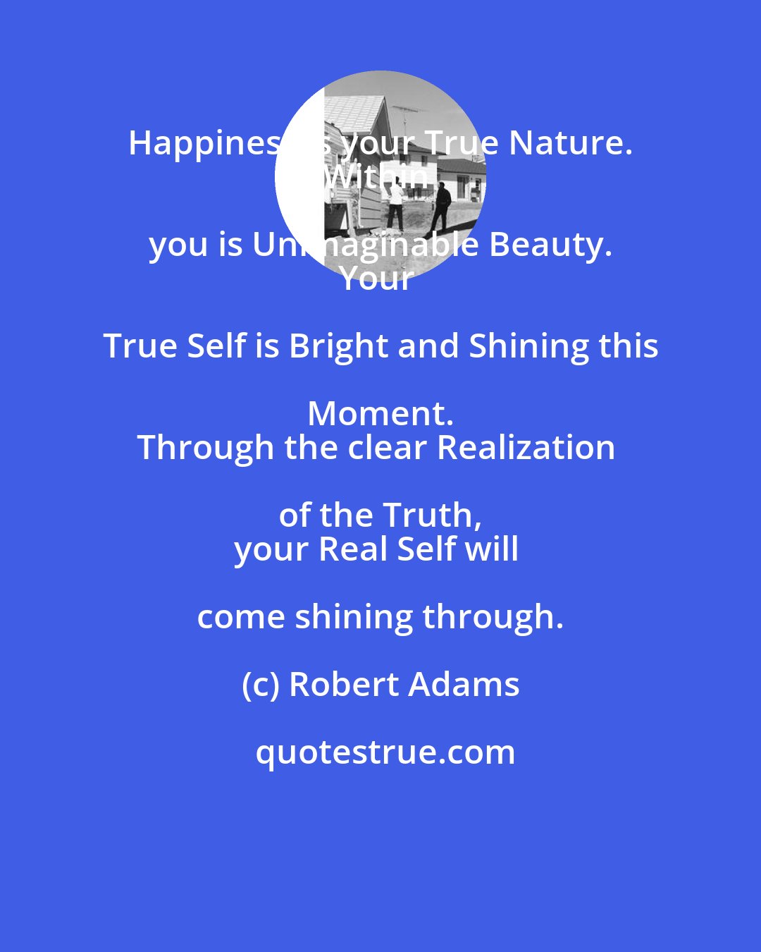 Robert Adams: Happiness is your True Nature. 
Within you is Unimaginable Beauty. 
Your True Self is Bright and Shining this Moment. 
Through the clear Realization of the Truth, 
your Real Self will come shining through.