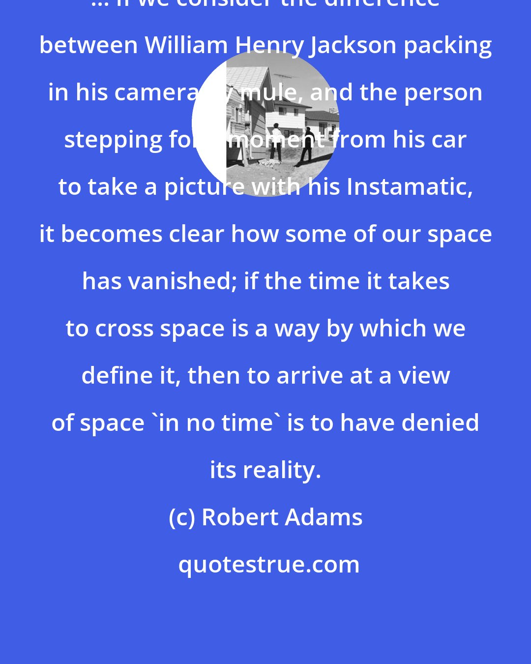 Robert Adams: ... If we consider the difference between William Henry Jackson packing in his camera by mule, and the person stepping for a moment from his car to take a picture with his Instamatic, it becomes clear how some of our space has vanished; if the time it takes to cross space is a way by which we define it, then to arrive at a view of space 'in no time' is to have denied its reality.