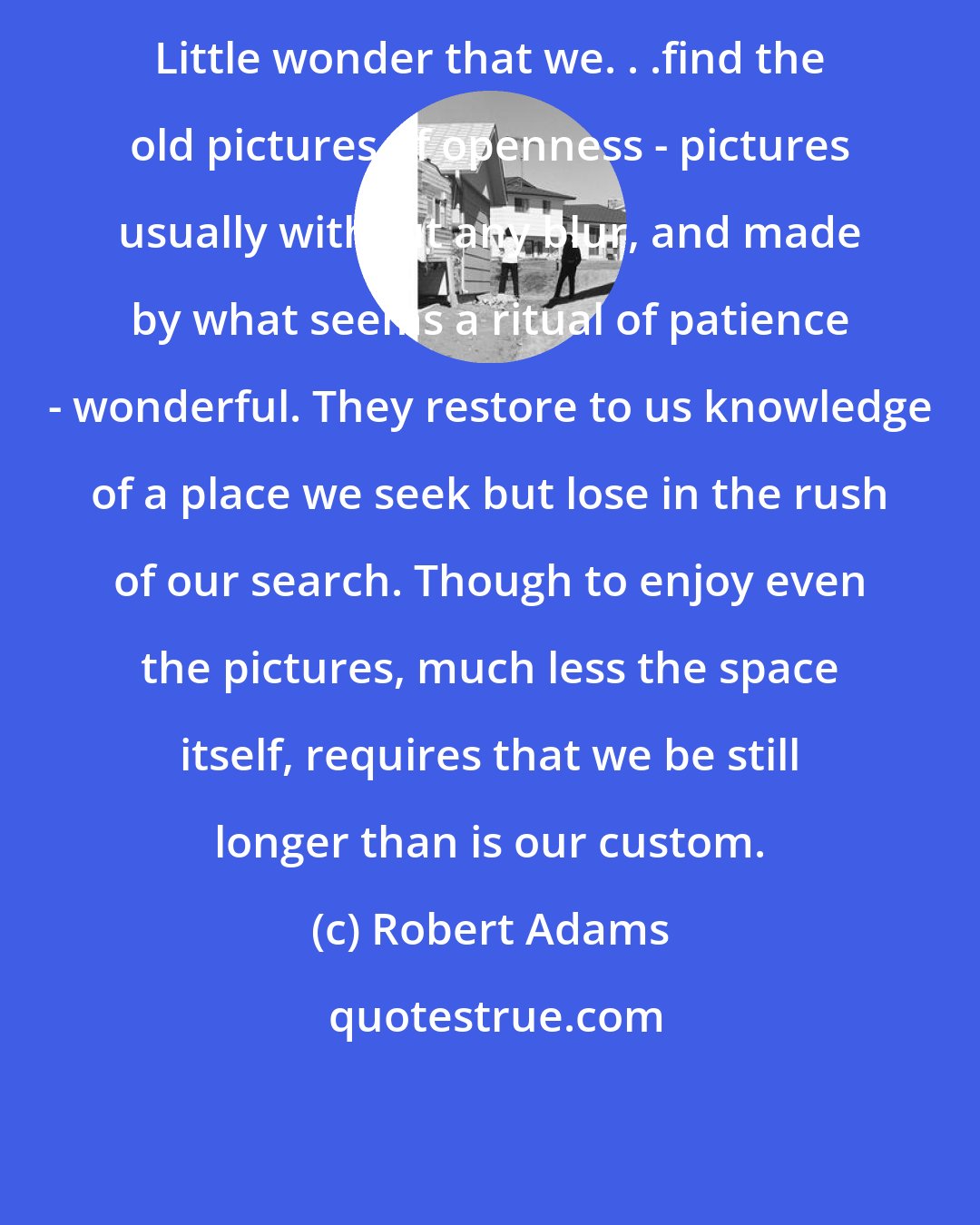 Robert Adams: Little wonder that we. . .find the old pictures of openness - pictures usually without any blur, and made by what seems a ritual of patience - wonderful. They restore to us knowledge of a place we seek but lose in the rush of our search. Though to enjoy even the pictures, much less the space itself, requires that we be still longer than is our custom.