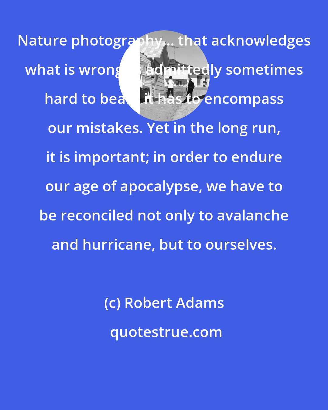 Robert Adams: Nature photography... that acknowledges what is wrong, is admittedly sometimes hard to bear - it has to encompass our mistakes. Yet in the long run, it is important; in order to endure our age of apocalypse, we have to be reconciled not only to avalanche and hurricane, but to ourselves.