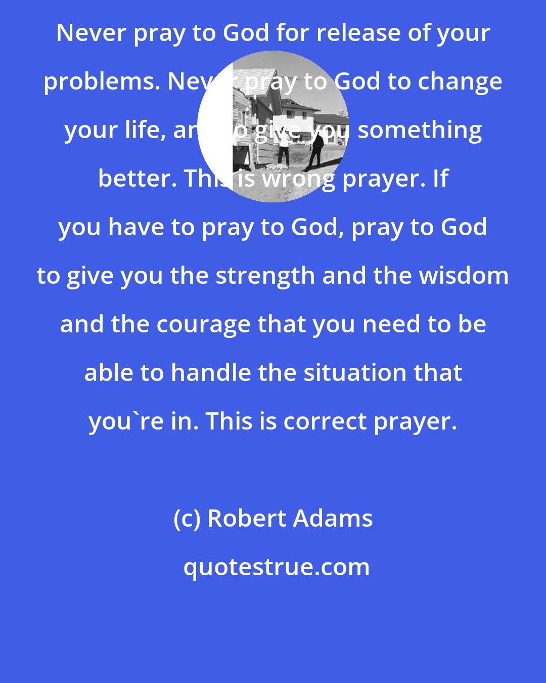 Robert Adams: Never pray to God for release of your problems. Never pray to God to change your life, and to give you something better. This is wrong prayer. If you have to pray to God, pray to God to give you the strength and the wisdom and the courage that you need to be able to handle the situation that you're in. This is correct prayer.