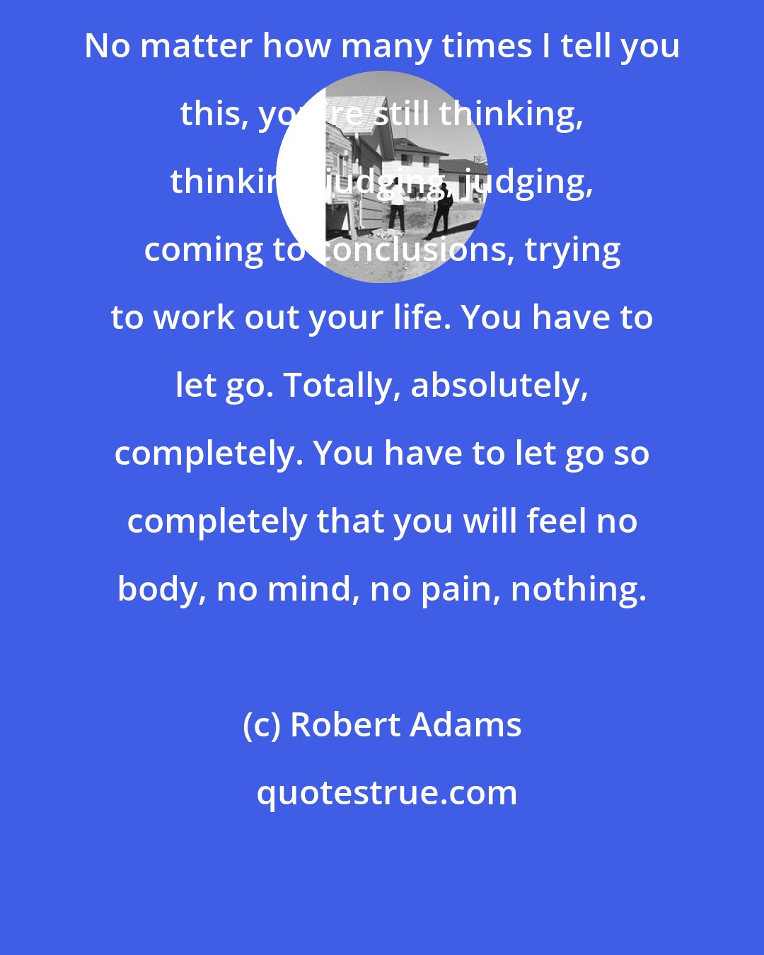 Robert Adams: No matter how many times I tell you this, you're still thinking, thinking, judging, judging, coming to conclusions, trying to work out your life. You have to let go. Totally, absolutely, completely. You have to let go so completely that you will feel no body, no mind, no pain, nothing.